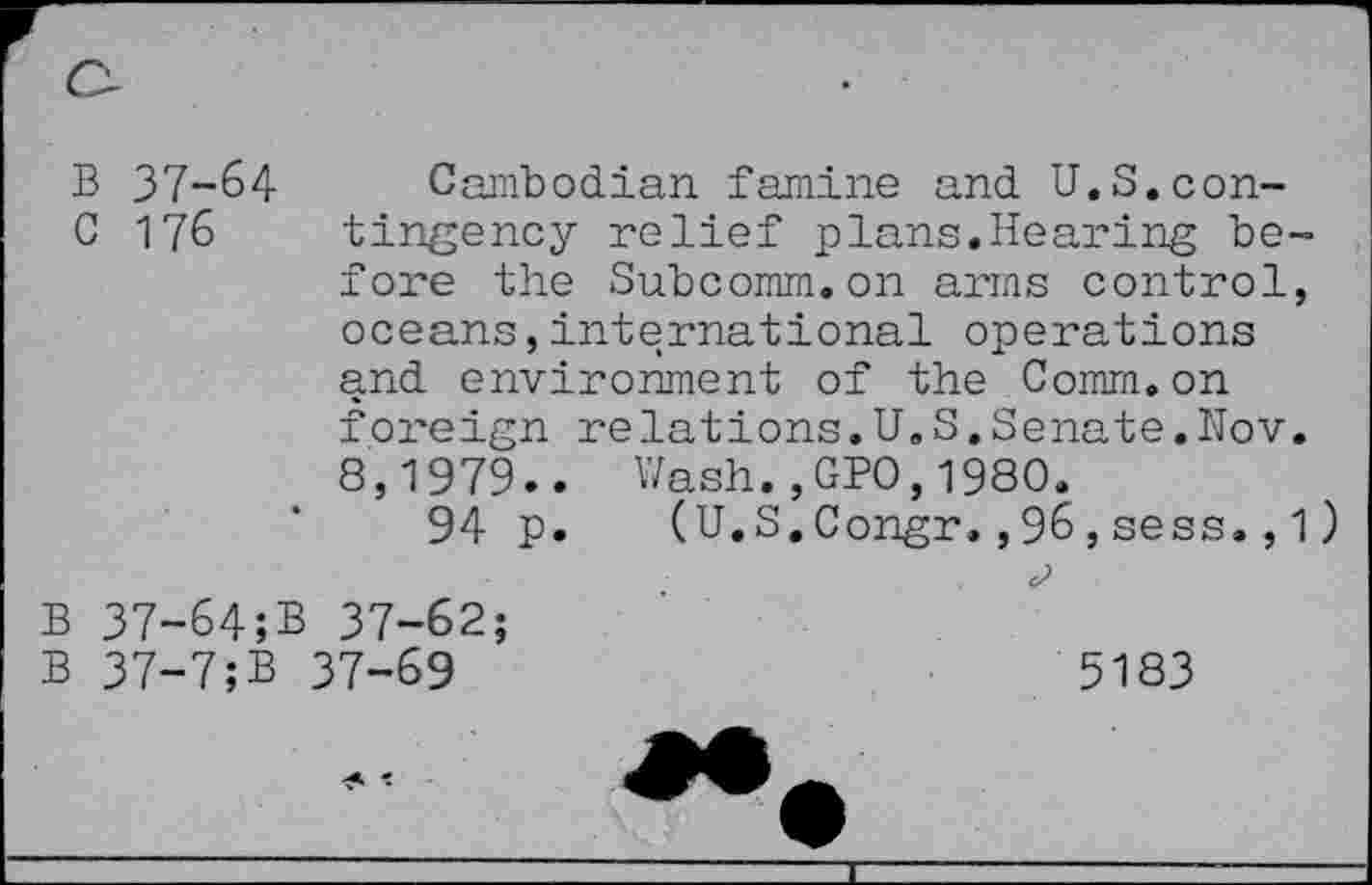 ﻿B 37-64
Cambodian famine and U.S.con-
C 176 tingency relief plans.Hearing be-
fore the Subcomm.on arms control, oceans,international operations and environment of the Comm.on foreign relations.U.S.Senate.Nov.
8,1979.. Wash.,GPO,1980.
94 p. (U.S.Congr.,96,sess.,1)
B 37-64;B 37-62;
B 37-7;B 37-69
5183